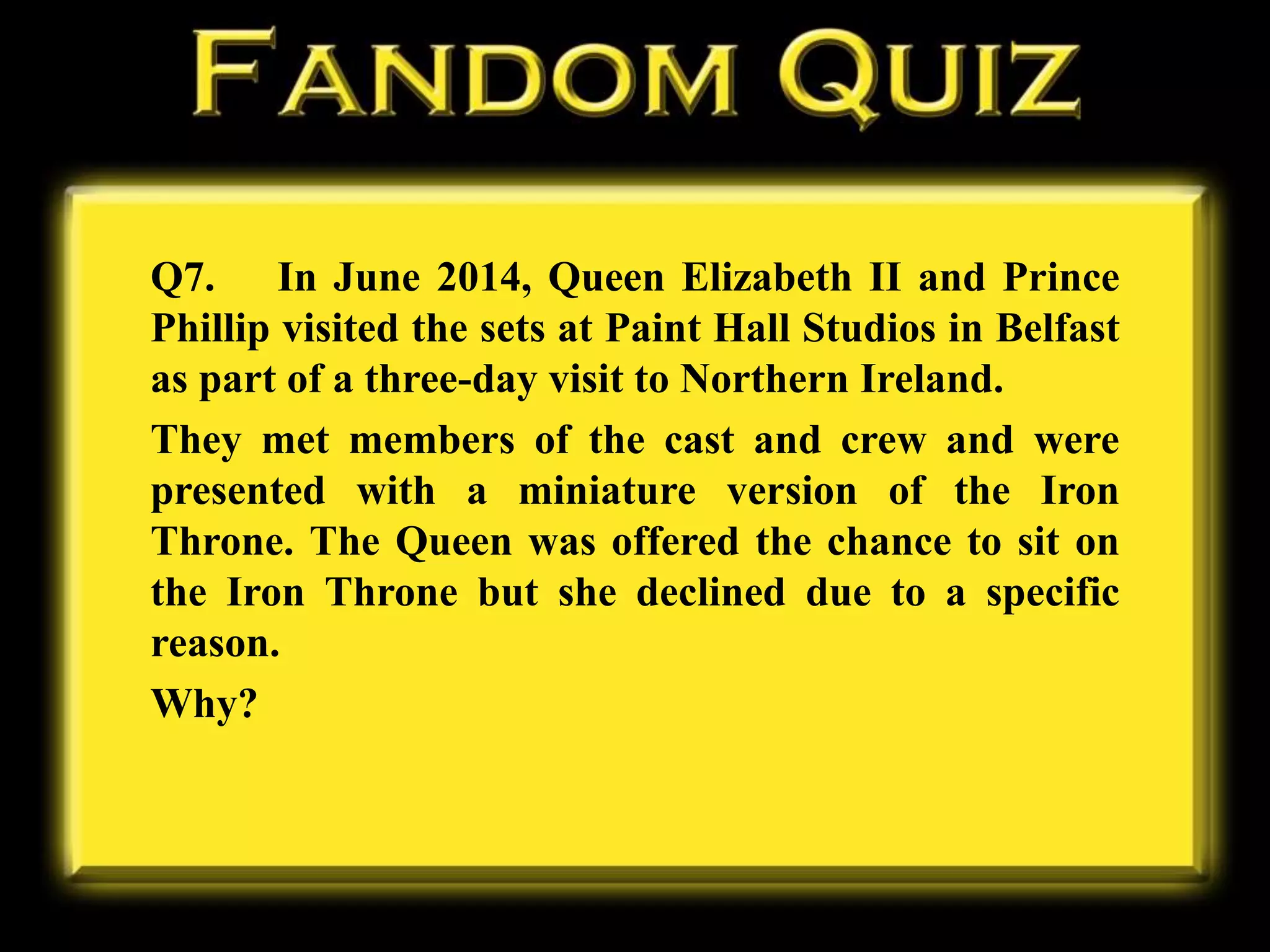Q7. In June 2014, Queen Elizabeth II and Prince
Phillip visited the sets at Paint Hall Studios in Belfast
as part of a three-day visit to Northern Ireland.
They met members of the cast and crew and were
presented with a miniature version of the Iron
Throne. The Queen was offered the chance to sit on
the Iron Throne but she declined due to a specific
reason.
Why?
 