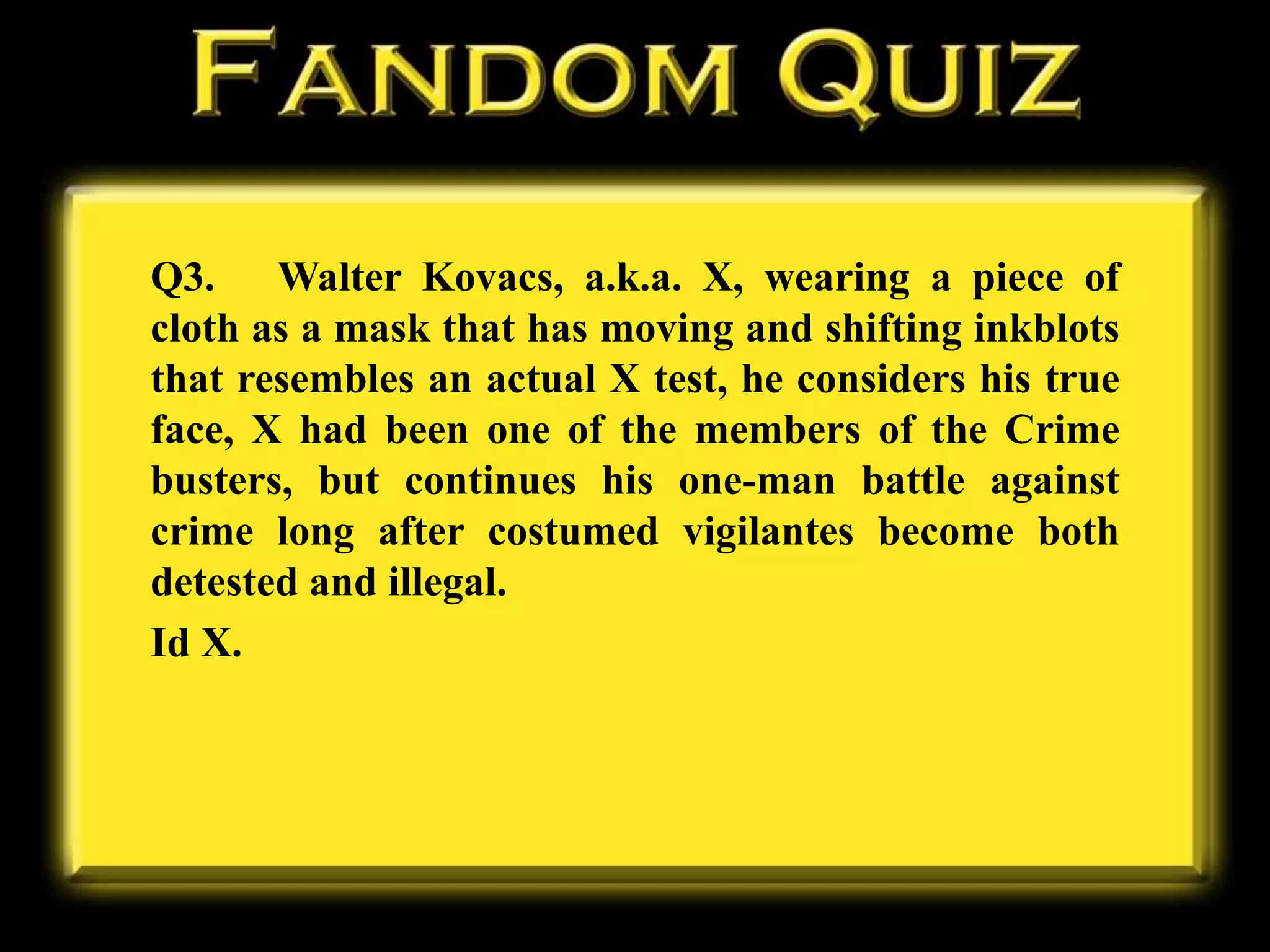 Q3. Walter Kovacs, a.k.a. X, wearing a piece of
cloth as a mask that has moving and shifting inkblots
that resembles an actual X test, he considers his true
face, X had been one of the members of the Crime
busters, but continues his one-man battle against
crime long after costumed vigilantes become both
detested and illegal.
Id X.
 