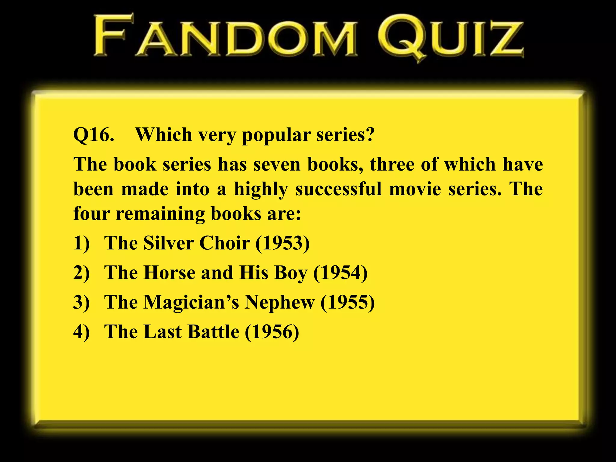 Q16. Which very popular series?
The book series has seven books, three of which have
been made into a highly successful movie series. The
four remaining books are:
1) The Silver Choir (1953)
2) The Horse and His Boy (1954)
3) The Magician’s Nephew (1955)
4) The Last Battle (1956)
 