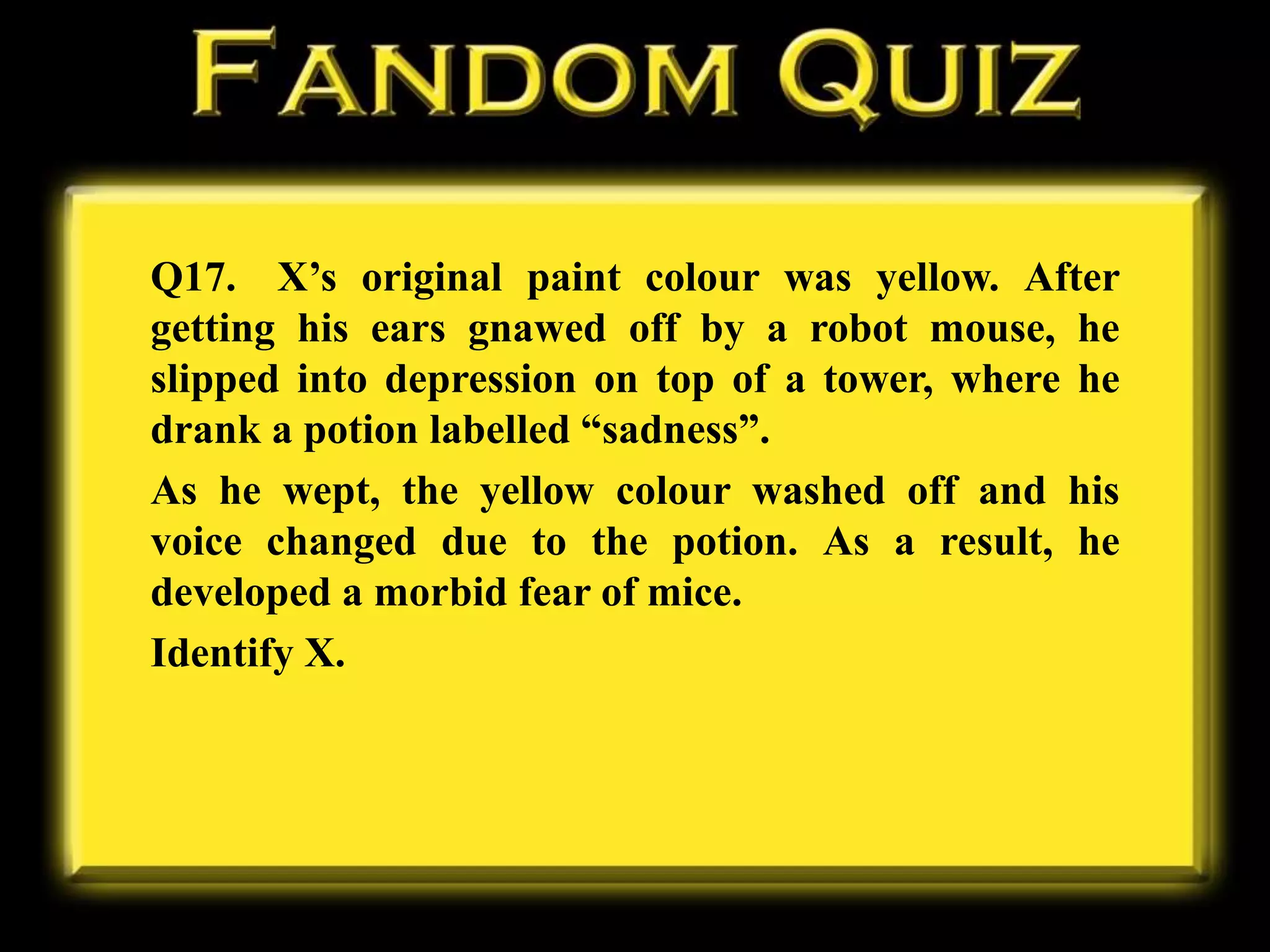 Q17. X’s original paint colour was yellow. After
getting his ears gnawed off by a robot mouse, he
slipped into depression on top of a tower, where he
drank a potion labelled “sadness”.
As he wept, the yellow colour washed off and his
voice changed due to the potion. As a result, he
developed a morbid fear of mice.
Identify X.
 