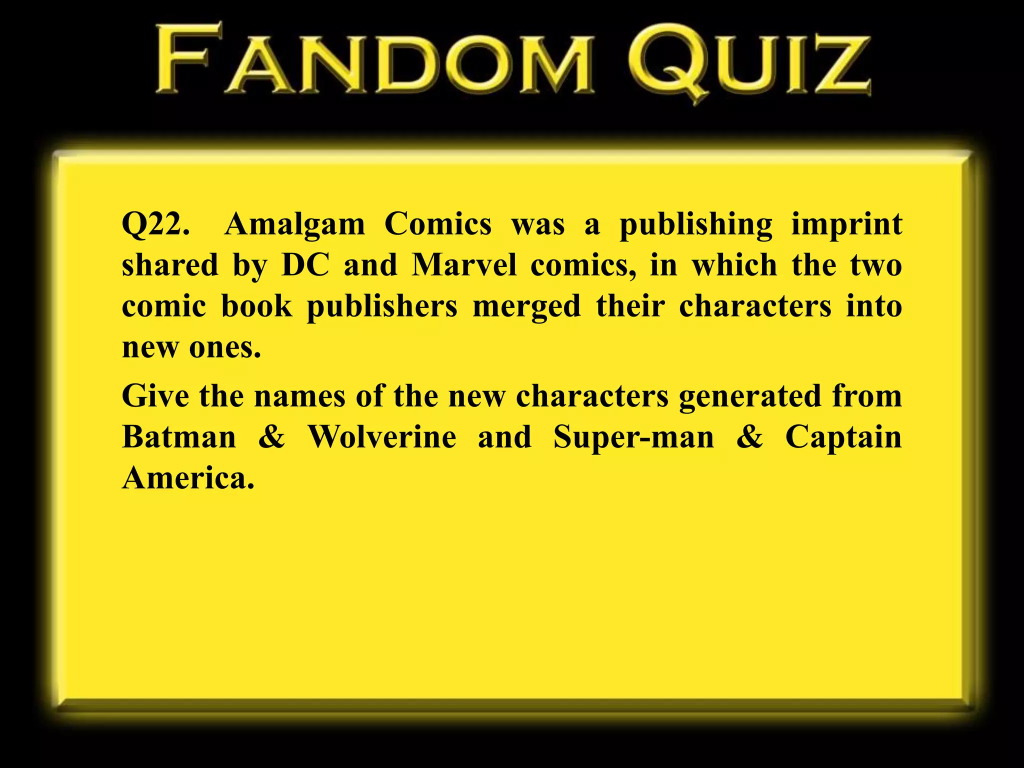 Q22. Amalgam Comics was a publishing imprint
shared by DC and Marvel comics, in which the two
comic book publishers merged their characters into
new ones.
Give the names of the new characters generated from
Batman & Wolverine and Super-man & Captain
America.
 