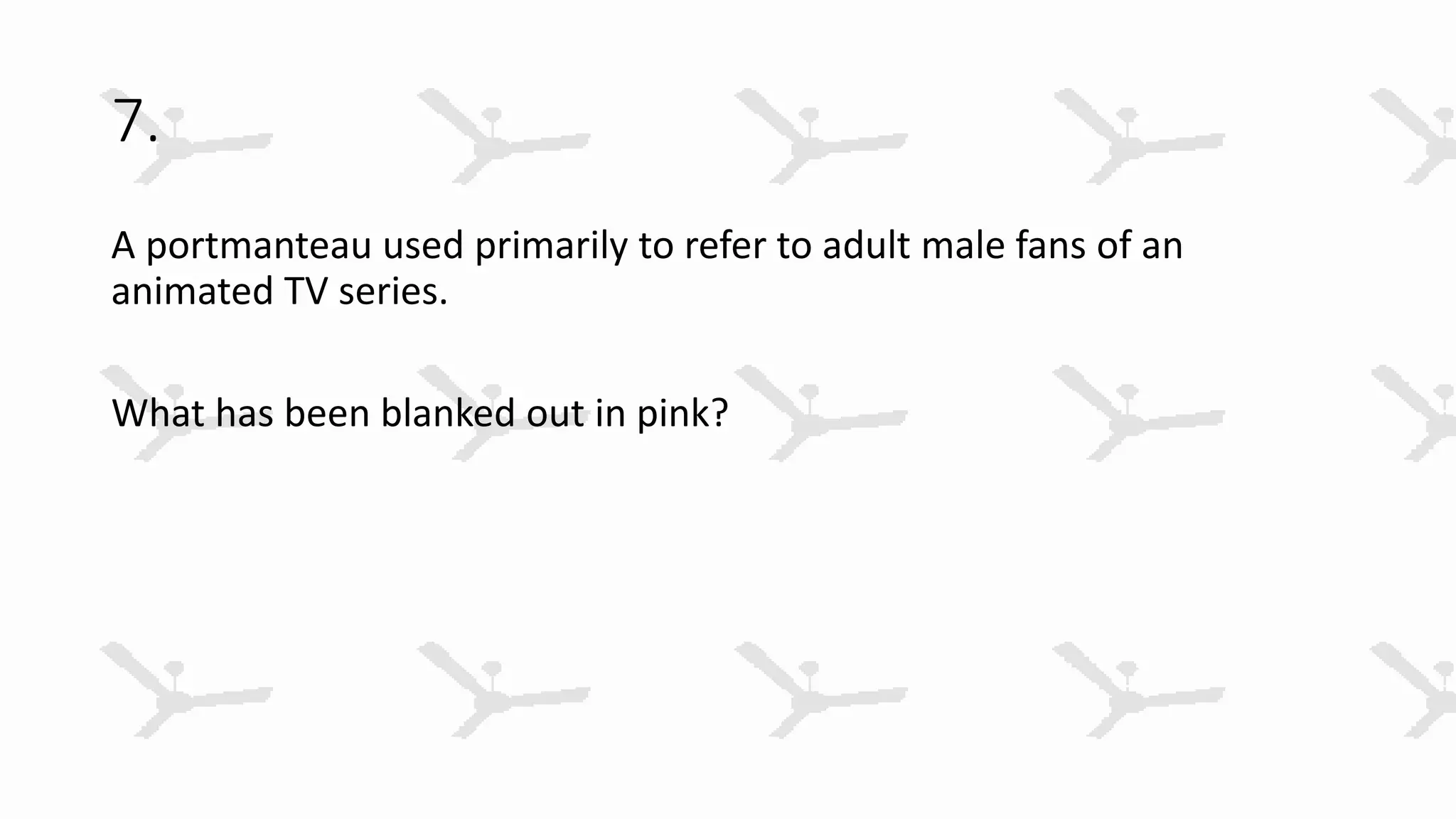 7.
A portmanteau used primarily to refer to adult male fans of an
animated TV series.
What has been blanked out in pink?
 