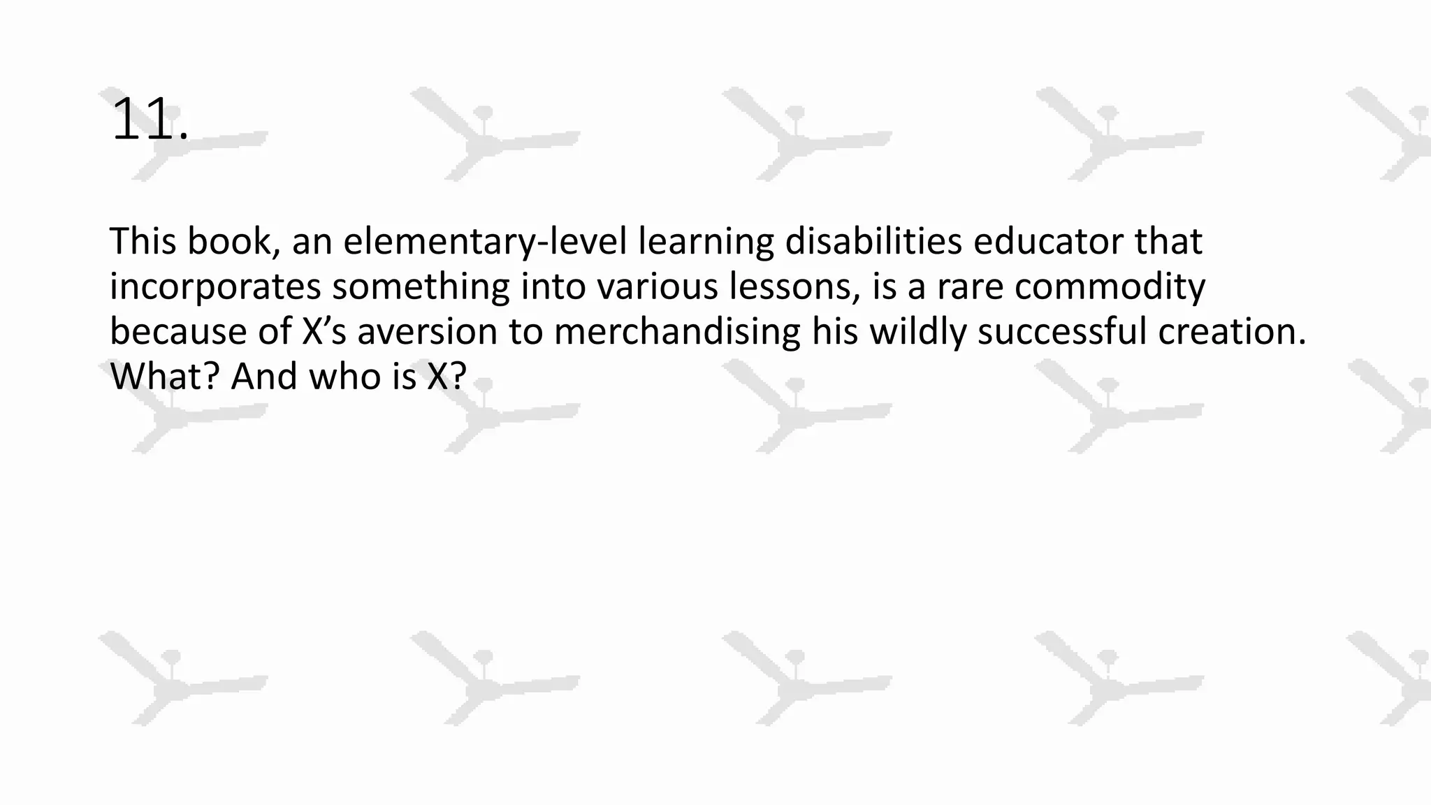 11.
This book, an elementary-level learning disabilities educator that
incorporates something into various lessons, is a rare commodity
because of X’s aversion to merchandising his wildly successful creation.
What? And who is X?
 