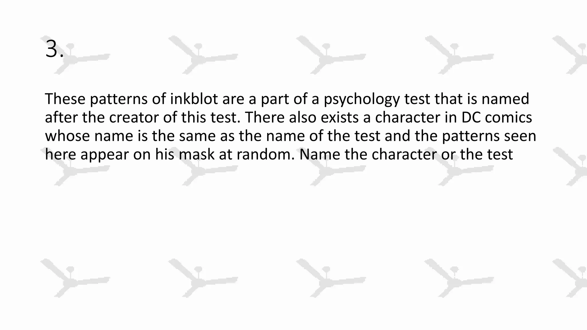 3.
These patterns of inkblot are a part of a psychology test that is named
after the creator of this test. There also exists a character in DC comics
whose name is the same as the name of the test and the patterns seen
here appear on his mask at random. Name the character or the test
 