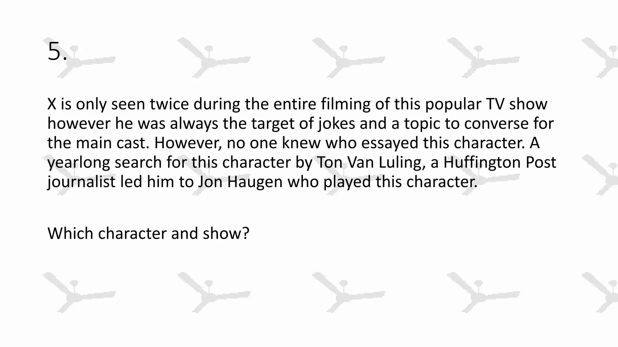 5.
X is only seen twice during the entire filming of this popular TV show
however he was always the target of jokes and a topic to converse for
the main cast. However, no one knew who essayed this character. A
yearlong search for this character by Ton Van Luling, a Huffington Post
journalist led him to Jon Haugen who played this character.
Which character and show?
 
