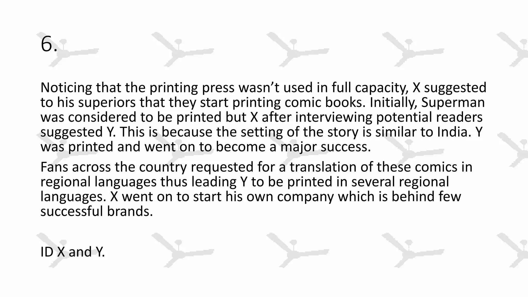 6.
Noticing that the printing press wasn’t used in full capacity, X suggested
to his superiors that they start printing comic books. Initially, Superman
was considered to be printed but X after interviewing potential readers
suggested Y. This is because the setting of the story is similar to India. Y
was printed and went on to become a major success.
Fans across the country requested for a translation of these comics in
regional languages thus leading Y to be printed in several regional
languages. X went on to start his own company which is behind few
successful brands.
ID X and Y.
 