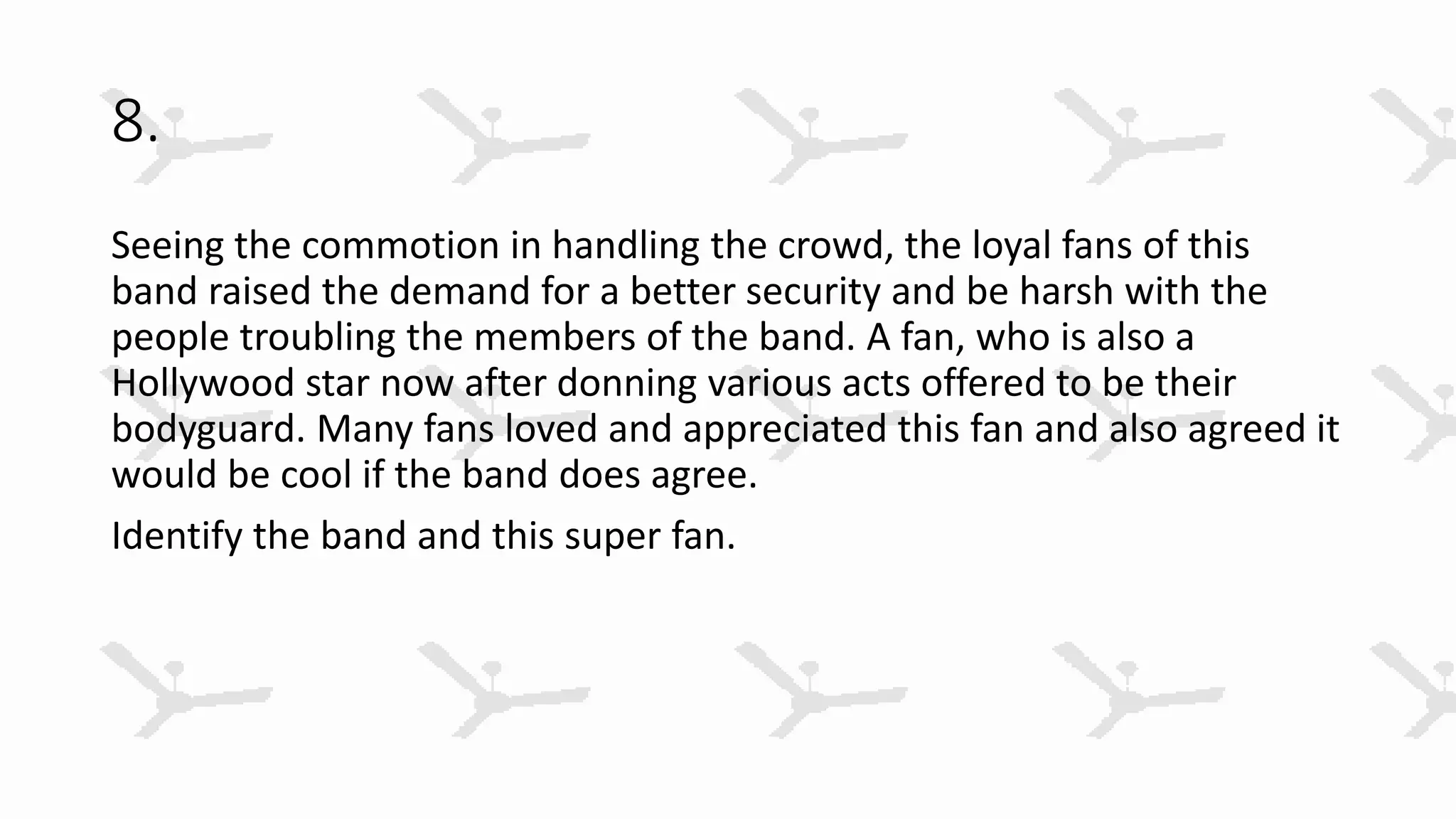 8.
Seeing the commotion in handling the crowd, the loyal fans of this
band raised the demand for a better security and be harsh with the
people troubling the members of the band. A fan, who is also a
Hollywood star now after donning various acts offered to be their
bodyguard. Many fans loved and appreciated this fan and also agreed it
would be cool if the band does agree.
Identify the band and this super fan.
 