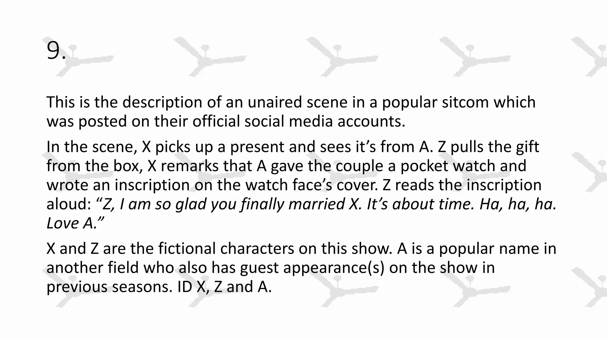 9.
This is the description of an unaired scene in a popular sitcom which
was posted on their official social media accounts.
In the scene, X picks up a present and sees it’s from A. Z pulls the gift
from the box, X remarks that A gave the couple a pocket watch and
wrote an inscription on the watch face’s cover. Z reads the inscription
aloud: “Z, I am so glad you finally married X. It’s about time. Ha, ha, ha.
Love A.”
X and Z are the fictional characters on this show. A is a popular name in
another field who also has guest appearance(s) on the show in
previous seasons. ID X, Z and A.
 