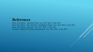 References
Know Your Meme,. 'Adventure Time'. N.p., 2015. Web. 13 Apr. 2015.
Know Your Meme,. 'My Little Pony: Friendship Is Magic'. N.p., 2015. Web. 13 Apr. 2015.
Know Your Meme,. 'Once-Ler'. N.p., 2012. Web. 13 Apr. 2015.
YouTube,. 'Ballad Of The Brony (Remastered)'. N.p., 2015. Web. 13 Apr. 2015.