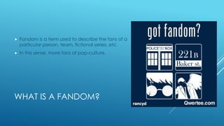 WHAT IS A FANDOM?
Fandom is a term used to describe the fans of a
particular person, team, fictional series, etc.
In this sense, more fans of pop-culture.