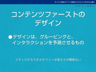 モバイル端末のアプリ開発のこれからに対する心構え
インターフェースデザイン
•デザインは、グルーピングと、
インタラクションを予測させるもの
コンテンツファーストの
デザイン
フラットだろうがメタファーがあろうが関係ない
 