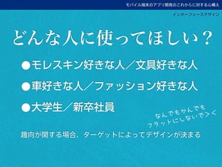 モバイル端末のアプリ開発のこれからに対する心構え
インターフェースデザイン
•モレスキン好きな人／文具好きな人
•車好きな人／ファッション好きな人
•大学生／新卒社員
趣向が関する場合、ターゲットによってデザインが決まる
どんな人に使ってほしい？
なんでもかんでも
フラットにしないで＞＜
 