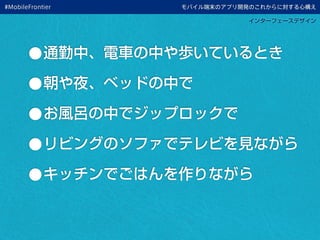 モバイル端末のアプリ開発のこれからに対する心構え
インターフェースデザイン
•通勤中、電車の中や歩いているとき
•朝や夜、ベッドの中で
•お風呂の中でジップロックで
•リビングのソファでテレビを見ながら
•キッチンでごはんを作りながら
#MobileFrontier
 