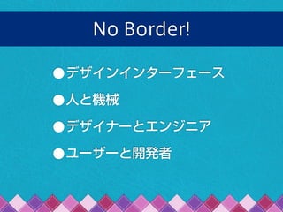 No Border!
•デザインインターフェース
•人と機械
•デザイナーとエンジニア
•ユーザーと開発者
 