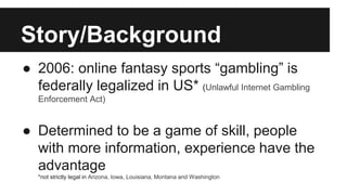 Story/Background
● 2006: online fantasy sports “gambling” is
federally legalized in US* (Unlawful Internet Gambling
Enforcement Act)
● Determined to be a game of skill, people
with more information, experience have the
advantage
*not strictly legal in Arizona, Iowa, Louisiana, Montana and Washington
 