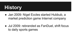 History
● Jan 2009: Nigel Eccles started Hubbub, a
market prediction game Internet company
● Jul 2009: rebranded as FanDuel, shift focus
to daily sports games
 