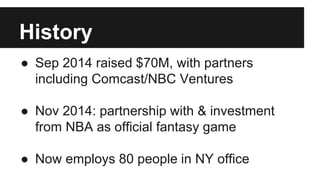 History
● Sep 2014 raised $70M, with partners
including Comcast/NBC Ventures
● Nov 2014: partnership with & investment
from NBA as official fantasy game
● Now employs 80 people in NY office
 