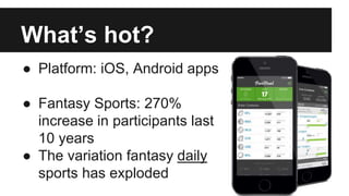 What’s hot?
● Platform: iOS, Android apps
● Fantasy Sports: 270%
increase in participants last
10 years
● The variation fantasy daily
sports has exploded
 