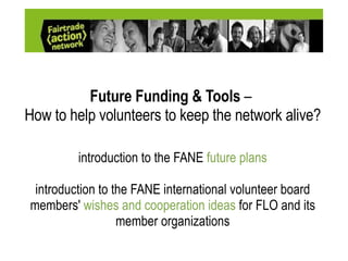 Future Funding & Tools  –   How to help volunteers to keep the network alive? introduction to the FANE  future plans introduction to the FANE international volunteer board members'  wishes and cooperation ideas  for FLO and its member organizat ions 