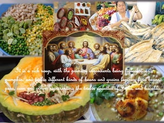 It is a rich soup, with the primary ingredients being figleaf gourd,
pumpkin, and twelve different kinds of beans and grains lupines, fava beans,
peas, corn and others representing the twelve apostles of Jesus, and bacalao.
 