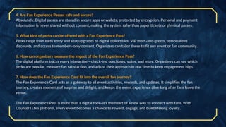 4. Are Fan Experience Passes safe and secure?
Absolutely. Digital passes are stored in secure apps or wallets, protected by encryption. Personal and payment
information is never shared without consent, making the system safer than paper tickets or physical passes.
5. What kind of perks can be offered with a Fan Experience Pass?
Perks range from early entry and seat upgrades to digital collectibles, VIP meet-and-greets, personalized
discounts, and access to members-only content. Organizers can tailor these to fit any event or fan community.
6. How can organizers measure the impact of the Fan Experience Pass?
The digital platform tracks every interaction—check-ins, purchases, votes, and more. Organizers can see which
perks are popular, measure fan satisfaction, and adjust their approach in real time to keep engagement high.
7. How does the Fan Experience Card fit into the overall fan journey?
The Fan Experience Card acts as a gateway to all event activities, rewards, and updates. It simplifies the fan
journey, creates moments of surprise and delight, and keeps the event experience alive long after fans leave the
venue.
The Fan Experience Pass is more than a digital tool—it’s the heart of a new way to connect with fans. With
CounterTEN’s platform, every event becomes a chance to reward, engage, and build lifelong loyalty.
 