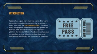 Introduction
Today’s fans expect more from live events. They want
connection, rewards, and moments that go beyond a
ticket stub. Enter the Fan Experience Pass - a new tool
that’s changing how people enjoy concerts, games, and
festivals. With the help of a digital fan experience
platform like CounterTEN, the Fan Experience Pass puts
the spotlight on fans, delivering perks and personal
touches that build loyalty and excitement at every turn.
 