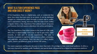 What is a Fan Experience Pass
and How Does It Work?
A Fan Experience Pass is a digital pass, card, or credential that
gives fans more than just entry to an event. It can be delivered
straight to a smartphone, often through a custom app or wallet,
and is used before, during, and even after the main event. Unlike
a regular ticket, a Fan Experience Pass unlocks layers of access
and features that turn passive attendees into active participants.
The Fan Experience Pass often comes in the form of a QR code,
NFC card, or digital badge. Fans scan or tap to gain entry, claim
rewards, or take part in on-site experiences. The pass is
dynamic. It updates in real time with exclusive offers, schedules,
seat upgrades, and contests. Fans can use it to collect loyalty
points, check in at different areas, or access VIP zones.
For event organizers and brands, the pass is more than tech—it’s a bridge to their most loyal audience. It offers a
two-way channel for updates, polls, feedback, and special deals, all powered by a digital fan experience platform.
Fan
Experience
Pass
 