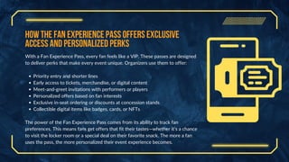 How the Fan Experience Pass Offers Exclusive
Access and Personalized Perks
With a Fan Experience Pass, every fan feels like a VIP. These passes are designed
to deliver perks that make every event unique. Organizers use them to offer:
Priority entry and shorter lines
Early access to tickets, merchandise, or digital content
Meet-and-greet invitations with performers or players
Personalized offers based on fan interests
Exclusive in-seat ordering or discounts at concession stands
Collectible digital items like badges, cards, or NFTs
The power of the Fan Experience Pass comes from its ability to track fan
preferences. This means fans get offers that fit their tastes—whether it’s a chance
to visit the locker room or a special deal on their favorite snack. The more a fan
uses the pass, the more personalized their event experience becomes.
 