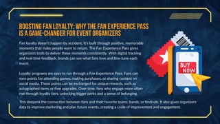 Boosting Fan Loyalty: Why the Fan Experience Pass
is a Game-Changer for Event Organizers
Fan loyalty doesn’t happen by accident. It’s built through positive, memorable
moments that make people want to return. The Fan Experience Pass gives
organizers tools to deliver these moments consistently. With digital tracking
and real-time feedback, brands can see what fans love and fine-tune each
event.
Loyalty programs are easy to run through a Fan Experience Pass. Fans can
earn points for attending games, making purchases, or sharing content on
social media. These points can be exchanged for unique rewards, such as
autographed items or free upgrades. Over time, fans who engage more often
rise through loyalty tiers, unlocking bigger perks and a sense of belonging.
This deepens the connection between fans and their favorite teams, bands, or festivals. It also gives organizers
data to improve marketing and plan future events, creating a cycle of improvement and engagement.
 