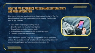 How the Fan Experience Pass Enhances Interactivity
and Fan Participation
Live events aren’t just about watching—they’re about joining in. The Fan
Experience Pass turns the audience into active players. Through their
pass or app, fans can:
Vote for the next song or starting lineup
Enter live polls and trivia for instant prizes
Share photos or stories to event feeds
Unlock hidden content by checking in at certain spots
Compete in digital scavenger hunts
These interactive features keep fans engaged from arrival to the final
encore. The pass acts as a hub for all event activities, making it easy for
everyone to participate and win, no matter where they sit.
 
