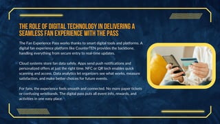 The Role of Digital Technology in Delivering a
Seamless Fan Experience with the Pass
The Fan Experience Pass works thanks to smart digital tools and platforms. A
digital fan experience platform like CounterTEN provides the backbone,
handling everything from secure entry to real-time updates.
Cloud systems store fan data safely. Apps send push notifications and
personalized offers at just the right time. NFC or QR tech enables quick
scanning and access. Data analytics let organizers see what works, measure
satisfaction, and make better choices for future events.
For fans, the experience feels smooth and connected. No more paper tickets
or confusing wristbands. The digital pass puts all event info, rewards, and
activities in one easy place.
 