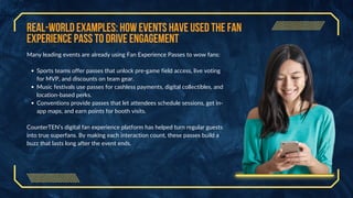 Real-World Examples: How Events Have Used the Fan
Experience Pass to Drive Engagement
Many leading events are already using Fan Experience Passes to wow fans:
Sports teams offer passes that unlock pre-game field access, live voting
for MVP, and discounts on team gear.
Music festivals use passes for cashless payments, digital collectibles, and
location-based perks.
Conventions provide passes that let attendees schedule sessions, get in-
app maps, and earn points for booth visits.
CounterTEN’s digital fan experience platform has helped turn regular guests
into true superfans. By making each interaction count, these passes build a
buzz that lasts long after the event ends.
 