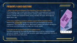Frequently Asked Questions
1. What is the difference between a Fan Experience Pass and a regular ticket?
A Fan Experience Pass is much more than a ticket. While a ticket gets you in, the pass
unlocks perks like VIP access, digital rewards, real-time updates, and interactive event
features. It keeps fans connected before, during, and after the event, all through one
digital card or app.
2. How does a digital fan experience platform support the Fan Experience Pass?
Platforms like CounterTEN manage everything from pass distribution to real-time
engagement. They keep fan data secure, allow instant updates, and connect all features—
from access control to rewards—in a single, user-friendly system.
3. Can fans use the Fan Experience Pass at multiple events?
Yes. Many organizers let fans keep the same digital pass or card for a series of games,
concerts, or festivals. This lets fans build up points, unlock higher reward tiers, and stay in
the loop for every event they attend.
 