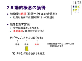 11/22
2.6 動的概念の獲得
   特徴量：軌跡（位置ベクトルの時系列）
       軌跡は物体の位置関係によって正規化

   動きを表す言葉
       音声は文章として与える
       未知単語と軌跡を対応付ける

    例：「りんご、みかん、近づける」

         物体   物体   未知     ※静的概念（りんご、みかん）は
                           学習済みとする


        「近づける」が動きを表すと推定
 
