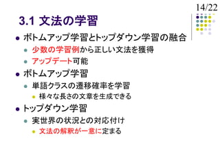 14/22
3.1 文法の学習
   ボトムアップ学習とトップダウン学習の融合
       少数の学習例から正しい文法を獲得
       アップデート可能
   ボトムアップ学習
       単語クラスの遷移確率を学習
           様々な長さの文章を生成できる
   トップダウン学習
       実世界の状況との対応付け
           文法の解釈が一意に定まる
 
