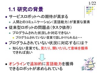 1/22
    1.1 研究の背景
   サービスロボットへの期待が高まる
       人間とのコミュニケーション（言語能力）が重要な要素
   従来型ロボットの問題点（タスク依存）
       プログラムされた状況しか対応できない
           プログラムされていない言葉で話しかけられると・・・
   プログラムされていない状況に対応するには？
       知らない言葉でも、見たり、聞いたりして意味を獲得
        できれば良い


   オンラインで追加的に言語能力を獲得
    できるロボットが求められている
 