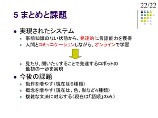 22/22
5 まとめと課題
   実現されたシステム
       事前知識のない状態から、発達的に言語能力を獲得
       人間とコミュニケーションしながら、オンラインで学習


       見たり、聞いたりすることで発達するロボットの
        最初の一歩を実現
   今後の課題
       動作を増やす（現在は６種類）
       概念を増やす（現在は、色、形など４種類）
       複雑な文法に対応する（現在は「語順」のみ）
 