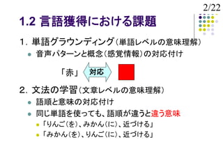 2/22
1.2 言語獲得における課題
１．単語グラウンディング（単語レベルの意味理解）
    音声パターンと概念（感覚情報）の対応付け

            「赤」   対応

２．文法の学習（文章レベルの意味理解）
    語順と意味の対応付け
    同じ単語を使っても、語順が違うと違う意味
        「りんご（を）、みかん（に）、近づける」
        「みかん（を）、りんご（に）、近づける」
 