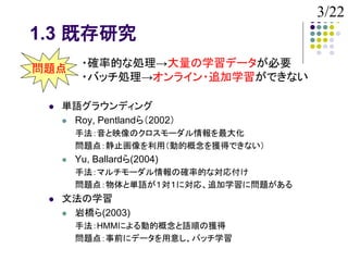 3/22
1.3 既存研究
問題点       ・確率的な処理→大量の学習データが必要
          ・バッチ処理→オンライン・追加学習ができない

    単語グラウンディング
      Roy, Pentlandら（2002）
         手法：音と映像のクロスモーダル情報を最大化
         問題点：静止画像を利用（動的概念を獲得できない）
        Yu, Ballardら(2004)
         手法：マルチモーダル情報の確率的な対応付け
         問題点：物体と単語が１対１に対応、追加学習に問題がある
    文法の学習
      岩橋ら(2003)
         手法：HMMによる動的概念と語順の獲得
         問題点：事前にデータを用意し、バッチ学習
 