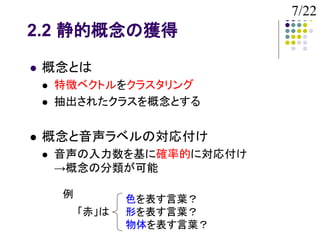 7/22
2.2 静的概念の獲得

   概念とは
       特徴ベクトルをクラスタリング
       抽出されたクラスを概念とする


   概念と音声ラベルの対応付け
       音声の入力数を基に確率的に対応付け
        →概念の分類が可能

        例          色を表す言葉？
            「赤」は   形を表す言葉？
                   物体を表す言葉？
 
