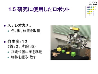 5/22
    1.5 研究に使用したロボット

   ステレオカメラ
       色、形、位置を取得


   自由度：１２
    （首：２、片腕：５）
       指定位置に手を移動
       物体を握る・放す
 