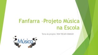 Fanfarra –Projeto Música
na Escola
Tema do projeto: VEM TOCAR COMIGO!
 
