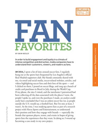 IllustrationbyDanPage
in 2014, I spent a lot of time around soccer fans. I regularly
hung out at the sports bars frequented by Los Angeles’s ofﬁcial
Real Madrid supporters club. My friends constantly shared with
me, via email and social media, soccer-related websites, articles, and
videos highlighting soccer fans and their love of the sport — and
I clicked on them. I posted on soccer blogs, and rang up a bunch of
credit card purchases in Brazil in July, during the World Cup.
If my phone, the sites I visited, and the merchants I patronized had
been collecting all the data associated with the places I went, the
people I spoke to, and even the purchases I made, an analyst could
easily have concluded that I was an ardent soccer fan (or, as people
outside the U.S. would say, a football fan). But I’m not; at least, I
wasn’t. At the time, I was studying sports fans as part of a research
project with Havas Sports and Entertainment, to understand
their passions and how they engage with brands — especially the
brands that sponsor players, teams, and events in hopes of giving
sports fans the experiences that they want. In doing so, I wound up
becoming a case study in my own project.
BY ERIN REILLY
In order to build engagement and loyalty in a climate of
intense competition and distraction, media companies have to
understand their customers, viewers, and readers as fans.
FANFAVORITES
2
featuremarketing,media&sales
 