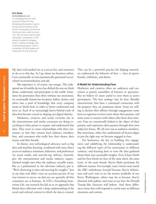 3
strategy+businessissue84
Erin Reilly
ebreilly@gmail.com
is managing director and
research fellow for the
Annenberg Innovation Lab at
University of Southern Cali-
fornia’s Annenberg School for
Communication and Journal-
ism. She consults with private
and public companies in the
areas of audience engage-
ment, creative strategy, and
transmedia projects, and is
a member of the Academy of
Television Arts & Sciences.
My data trail marked me as a soccer fan, and continues
to do so to this day. As I go about my business online,
I am continually served automatically generated soccer-
related recommendations and ads.
My experience is, of course, not unique. The wide-
spread use of mobile devices has shifted the way we think
about, understand, and participate in the world. Some-
times by permission (but often without our awareness),
we continually funnel our locations, habits, desires, and
selves into a pool of knowledge that every company
wants to drink from in order to better understand and
serve us. Each of us increasingly leaves behind trails of
data that become crucial in shaping our digital identity.
Marketers, creatives, and nearly everyone else in
the entertainment and media ecosystem are doing ev-
erything in their power to acquire and understand that
data. They want to create relationships with their con-
sumers, so that they remain loyal audience members,
fans, and customers who really love their shows, their
teams, and their brands.
In theory, new technological advances such as big
data and machine learning, combined with more direct
access to audience sentiment, behaviors, and preferences
via social media and over-the-top delivery channels,
give the entertainment and media industry unprec-
edented insight into what the audience actually wants.
But as a professional in the television industry put it,
“We’re drowning in data and starving for insights.” Just
as my data trail didn’t trace an accurate picture of my
true interest in soccer, no data set can quantify all that
consumers are as humans. At USC’s Annenberg Inno-
vation Lab, our research has led us to an approach that
blends data collection with a deep understanding of the
social and cultural context in which the data is created.
This can be a powerful practice for helping research-
ers understand the behavior of fans — fans of sports,
brands, celebrities, and shows.
A Model for Understanding Fans
Marketers and creatives often see audiences and cus-
tomers as passive assemblies of listeners or spectators.
But we believe it’s more useful to view them as active
participants. The best analogy may be fans. Broadly
characterized, fans have a continued connection with
the property they are passionate about. Some are will-
ing to declare their afﬁnity through engagement, some
have an eagerness to learn more about their passion, and
some want to connect with others who share their inter-
ests. Fans are emotionally linked to the object of their
passion, and experience their passion through their own
subjective lenses. We all start out as audience members.
But sometimes, when the combination of factors aligns
in just the right way, we become engaged as fans.
For businesses, the key to building this engage-
ment and solidifying the relationship is understand-
ing the different types of fan motivations in different
contexts, and learning how to turn the data gathered
about them into actionable insights. Even if Jane Smith
and her best friend are fans of the same show, the same
team, or the same brand, they’re likely passionate for
different reasons. For example, some viewers may watch
the ABC melodrama Scandal because they’re fashion-
istas and can’t wait to see the newest wardrobe of star
Kerry Washington; others may do so because they’re
obsessed with politics and want to see how the Donald
Trump–like character will behave. And those differ-
ences mean fans will respond in varied ways to different
situations and content.
3
featuremarketing,media&sales
 