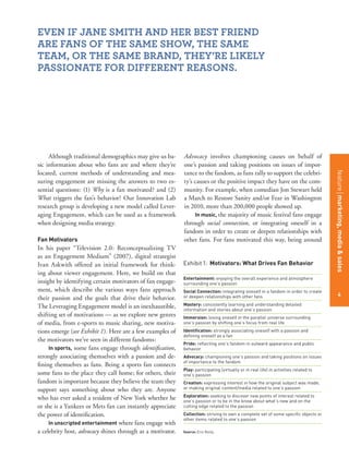 featurestitleofthearticle
4
Although traditional demographics may give us ba-
sic information about who fans are and where they’re
located, current methods of understanding and mea-
suring engagement are missing the answers to two es-
sential questions: (1) Why is a fan motivated? and (2)
What triggers the fan’s behavior? Our Innovation Lab
research group is developing a new model called Lever-
aging Engagement, which can be used as a framework
when designing media strategy.
Fan Motivators
In his paper “Television 2.0: Reconceptualizing TV
as an Engagement Medium” (2007), digital strategist
Ivan Askwith offered an initial framework for think-
ing about viewer engagement. Here, we build on that
insight by identifying certain motivators of fan engage-
ment, which describe the various ways fans approach
their passion and the goals that drive their behavior.
The Leveraging Engagement model is an inexhaustible,
shifting set of motivations — as we explore new genres
of media, from e-sports to music sharing, new motiva-
tions emerge (see Exhibit 1). Here are a few examples of
the motivators we’ve seen in different fandoms:
In sports, some fans engage through identiﬁcation,
strongly associating themselves with a passion and de-
ﬁning themselves as fans. Being a sports fan connects
some fans to the place they call home; for others, their
fandom is important because they believe the team they
support says something about who they are. Anyone
who has ever asked a resident of New York whether he
or she is a Yankees or Mets fan can instantly appreciate
the power of identiﬁcation.
In unscripted entertainment where fans engage with
a celebrity host, advocacy shines through as a motivator.
Advocacy involves championing causes on behalf of
one’s passion and taking positions on issues of impor-
tance to the fandom, as fans rally to support the celebri-
ty’s causes or the positive impact they have on the com-
munity. For example, when comedian Jon Stewart held
a March to Restore Sanity and/or Fear in Washington
in 2010, more than 200,000 people showed up.
In music, the majority of music festival fans engage
through social connection, or integrating oneself in a
fandom in order to create or deepen relationships with
other fans. For fans motivated this way, being around
Exhibit1: Motivators: What Drives Fan Behavior
Entertainment: enjoying the overall experience and atmosphere
surrounding one’s passion
Social Connection: integrating oneself in a fandom in order to create
or deepen relationships with other fans
Mastery: consistently learning and understanding detailed
information and stories about one’s passion
Immersion: losing oneself in the parallel universe surrounding
one’s passion by shifting one’s focus from real life
Identification: strongly associating oneself with a passion and
defining oneself as a fan
Pride: reflecting one’s fandom in outward appearance and public
behavior
Advocacy: championing one’s passion and taking positions on issues
of importance to the fandom
Play: participating (virtually or in real life) in activities related to
one’s passion
Creation: expressing interest in how the original subject was made,
or making original content/media related to one’s passion
Exploration: seeking to discover new points of interest related to
one’s passion or to be in the know about what’s new and on the
cutting edge related to the passion
Collection: striving to own a complete set of some specific objects or
other items related to one’s passion
Source: Erin Reilly
EVEN IF JANE SMITH AND HER BEST FRIEND
ARE FANS OF THE SAME SHOW, THE SAME
TEAM, OR THE SAME BRAND, THEY’RE LIKELY
PASSIONATE FOR DIFFERENT REASONS.
4
featuremarketing,media&sales
 