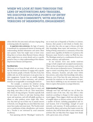 5
strategy+businessissue84
others who love the same music and enjoy singing along
or dancing makes the experience.
In superhero story universes, the logic of mastery
is manifested via a pronounced interest in learning and
understanding detailed information and stories about
one’s passion. Some fans might want to know every-
thing there is to know about Batman’s history, whereas
others might focus on certain details such as a speciﬁc
period in time or a deep understanding of the relation-
ship between Batman and Superman.
Fan Mind-Sets
Motivators act as lenses through which we can exam-
ine fans’ behaviors and desires to engage with a speciﬁc
type of content, people, or brands. Very few, if any, fans
exhibit only one of the motivators at any given time in
their engagement. Instead, fans are usually engaging
through mixtures of these motivators, and common
mixtures are recognizable as recurring fan mind-sets.
For example, a common fan mind-set among
Americans interested in music is the “Vocalist.” As the
name implies, Vocalists frequently listen to music and
sing along, most often in the car. Their mood drives
their choice of song and genre. Vocalists typically look
for new music to listen to and enjoy learning about
music and musicians, and will still gladly purchase an
album or other products artists might offer. How-
ever, they don’t go out of their way to attend concerts
or festivals, even though they are more likely than most
music fans to play and create music. The Vocalist mind-
set is a combination of play, identiﬁcation, and creation,
but a Vocalist is not motivated by social connection
or advocacy.
Fans operating with the “Mixologist” mind-set lis-
ten to music just as frequently as Vocalists; in contrast,
however, their passion is tied closely to friends, fam-
ily, and other fans who are eager to discuss and share
their knowledge about music and musicians. It is the
feeling of being connected to a community of fans that
matters most, regardless of whether it’s in person at the
Bonnaroo music festival or online via Phish fan sites.
The Mixologist mind-set is a combination of social con-
nection, advocacy, and exploration.
In our research, we’ve seen similar mind-sets
emerge in both scripted and unscripted entertainment.
There are fans of expansive story universes, such as Star
Wars, who are just as obsessed as soccer “Connoisseurs,”
eager to master everything there is to know about the
history, characters, locations, and plot twists within
that universe, and to share their knowledge with others.
However, even if fans have the same motivators, their
particular fan mind-sets (or the combination of moti-
vators they’re exhibiting at any one moment) may lead
them to express their passion via unique behaviors.
Understanding Triggers
Although most fans will hold just one of these fan
mind-sets most of the time, they may shift to other
mind-sets according to changes in their unique situa-
tional triggers. These triggers, which may take the form
of tangible objects or discrete actions, can be based on
a number of factors, including geographical and vir-
tual location, level of knowledge, strength of social
networks, and emotions. If media producers can un-
derstand the objects and actions that inspire certain fan
mind-sets, they will be better able to create content and
activities that can help these fans engage more deeply
with a given team, story, or brand.
WHEN WE LOOK AT FANS THROUGH THE
LENS OF MOTIVATIONS AND TRIGGERS,
WE DISCOVER MULTIPLE POINTS OF ENTRY
INTO A FAN COMMUNITY, WITH MULTIPLE
VERSIONS OF MEANINGFUL ENGAGEMENT.
5
featuremarketing,media&sales
 