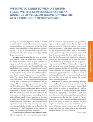 featurestitleofthearticle
8
company or even external partners. When we studied
a celebrity-driven unscripted entertainment property,
we examined data sets from sources such as the show’s
website, the celebrity host’s website, Facebook, and sur-
vey data. The lack of standardization across these plat-
forms made it difﬁcult to identify relationships and ﬁnd
deeper connections.
3. Expand your horizons. Relying only on propri-
etary data isn’t using the power of the Internet — or
the power of businesses similar to your own that are
trying to reach the same audience. In both our music
and entertainment studies, we distinguished between
social media posts that were “authored by the brand”
and those “not authored by the brand.” The majority
of the “authored by the brand” and celebrity endorse-
ment “conversations” happened on Twitter and Face-
book. The content shared offered minimal conversa-
tion or discussion. The motivators fans mainly engaged
through were a combination of entertainment (for ex-
ample, celebrities posting images and text such as “On
set. Behind the scenes. This set is amazing!”) and so-
cial connection (with celebrities again posting text and
images such as “Circled back with some old friends”).
And the conversations were not particularly rich. By
contrast, most of the conversation surrounding the “not
authored by the brand” category happened on sites such
as Reddit and Tumblr, which offered posts of greater
depth and nuance. For example, a post on Reddit shares
a potential theory of the story unfolding on a televi-
sion series and asks for thoughts and feedback from the
community. As a result, motivators such as creation, ad-
vocacy, and mastery emerged more frequently.
4. Foster interdisciplinary teams and mixed meth-
ods. It’s important for a research/consumer insights
team to consist of both qualitative and quantitative
experts, working together to develop the right set of
questions to answer. Volumetric analysis, which is most
prevalent in analytics today, allows researchers to iden-
tify speciﬁc performance metrics, such as the amount
of time spent viewing content, comments, shares, and
likes. Sentiment analysis has been widely used to ad-
dress the signal-to-noise ratio inherent in volumetric
analysis and provide a quick way to assess the attitude
of a conversation by identifying the text as positive,
negative, or neutral. Advanced approaches to cognitive
analytics using both natural language processing and
image recognition can help provide insights into moti-
vations, behaviors, and situational triggers for engaging
with content, people, or brands. The more your team is
well-rounded in its ability to harness and analyze data,
the more likely it is to grasp the patterns that are not
always immediately evident.
All this work is not easy. The overriding challenge
is to introduce the human element into the study of
mass behavior. We have to learn to view a stadium ﬁlled
with 100,000 soccer fans, or an audience of 7 million
television viewers, or a collection of 900,000 Twitter
followers as a large group of individuals — each with
his or her own motivations, cultural context, and way
of relating to others. But the effort is worth it. Putting
the human touch and time into developing models will
grant us the ability to model data and thus ﬁnd new
insights on fans’ mind-sets, tastes, proclivities, and in-
terests. Offering a nuanced view to fans will help you
better understand and respect what a fan values and
how you, in return, can value the fan. +
Reprint No. 16314
WE HAVE TO LEARN TO VIEW A STADIUM
FILLED WITH 100,000 SOCCER FANS OR AN
AUDIENCE OF 7 MILLION TELEVISION VIEWERS
AS A LARGE GROUP OF INDIVIDUALS.
8
featuremarketing,media&sales
 