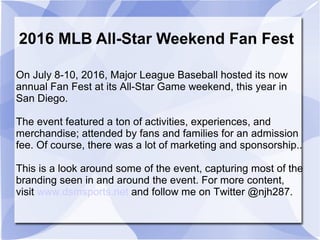 On July 8-10, 2016, Major League Baseball hosted its now
annual Fan Fest at its All-Star Game weekend, this year in
San Diego.
The event featured a ton of activities, experiences, and
merchandise; attended by fans and families for an admission
fee. Of course, there was a lot of marketing and sponsorship..
This is a look around some of the event, capturing most of the
branding seen in and around the event. For more content,
visit www.dsmsports.net and follow me on Twitter @njh287.
2016 MLB All-Star Weekend Fan Fest
 