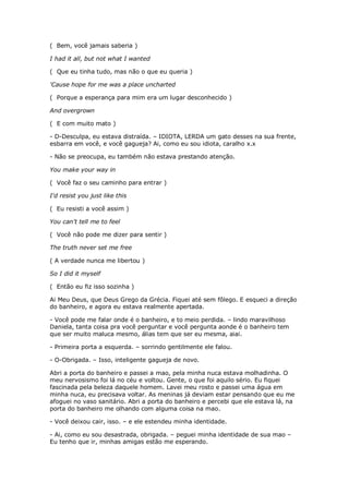 ( Bem, você jamais saberia )

I had it all, but not what I wanted

( Que eu tinha tudo, mas não o que eu queria )

'Cause hope for me was a place uncharted

( Porque a esperança para mim era um lugar desconhecido )

And overgrown

( E com muito mato )

- D-Desculpa, eu estava distraída. – IDIOTA, LERDA um gato desses na sua frente,
esbarra em você, e você gagueja? Ai, como eu sou idiota, caralho x.x

- Não se preocupa, eu também não estava prestando atenção.

You make your way in

( Você faz o seu caminho para entrar )

I'd resist you just like this

( Eu resisti a você assim )

You can't tell me to feel

( Você não pode me dizer para sentir )

The truth never set me free

( A verdade nunca me libertou )

So I did it myself

( Então eu fiz isso sozinha )

Ai Meu Deus, que Deus Grego da Grécia. Fiquei até sem fôlego. E esqueci a direção
do banheiro, e agora eu estava realmente apertada.

- Você pode me falar onde é o banheiro, e to meio perdida. – lindo maravilhoso
Daniela, tanta coisa pra você perguntar e você pergunta aonde é o banheiro tem
que ser muito maluca mesmo, álias tem que ser eu mesma, aiai.

- Primeira porta a esquerda. – sorrindo gentilmente ele falou.

- O-Obrigada. – Isso, inteligente gagueja de novo.

Abri a porta do banheiro e passei a mao, pela minha nuca estava molhadinha. O
meu nervosismo foi lá no céu e voltou. Gente, o que foi aquilo sério. Eu fiquei
fascinada pela beleza daquele homem. Lavei meu rosto e passei uma água em
minha nuca, eu precisava voltar. As meninas já deviam estar pensando que eu me
afoguei no vaso sanitário. Abri a porta do banheiro e percebi que ele estava lá, na
porta do banheiro me olhando com alguma coisa na mao.

- Você deixou cair, isso. – e ele estendeu minha identidade.

- Ai, como eu sou desastrada, obrigada. – peguei minha identidade de sua mao –
Eu tenho que ir, minhas amigas estão me esperando.
 