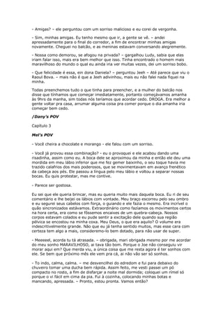 - Amigas? – ele perguntou com um sorriso malicioso e eu corei de vergonha.

- Sim, minhas amigas. Eu tenho mesmo que ir, a gente se vê. – andei
apressadamente para o final do corredor, a fim de encontrar minhas amigas
novamente. Cheguei no balcão, e as meninas estavam conversando alegremente.

- Nossa como demorou, se afogou na privada? – gargalhou Ludy, sabia que elas
iriam falar isso, mais era bem melhor que isso. Tinha encontrado o homem mais
maravilhoso do mundo o qual eu ainda iria ver muitas vezes, dei um sorriso bobo.

- Que felicidade é essa, ein dona Daniela? – perguntou Jeeh – Até parece que viu o
Raoul Bova. – mais não é que a Jeeh adivinhou, mais eu não falei nada fiquei na
minha.

Todas preenchemos tudo o que tinha para preencher, e a mulher do balcão nos
disse que tínhamos que começar imediatamente, portanto começávamos amanha
às 9hrs da manha, sim todas nós teríamos que acordar cedo. DROGA. Era melhor a
gente voltar pra casa, arrumar alguma coisa pra comer porque o dia amanha iria
começar bem cedo.

/Dany’s POV

Capítulo 3

Mel’s POV

- Você cheira a chocolate e morango - ele falou com um sorriso.

- Você já provou essa combinação? - eu o provoquei e ele acabou dando uma
risadinha, assim como eu. A boca dele se aproximou da minha e então ele deu uma
mordida em meu lábio inferior que me fez gemer baixinho, o seu toque havia me
trazido calafrios dos mais poderosos, que se movimentavam em avanço frenético
da cabeça aos pés. Ele passou a língua pelo meu lábio e voltou a separar nossas
bocas. Eu quis protestar, mas me contive.

- Parece ser gostosa.

Eu sei que ele queria brincar, mas eu queria muito mais daquela boca. Eu ri de seu
comentário e lhe beijei os lábios com vontade. Meu braço escorreu pelo seu ombro
e eu segurei seus cabelos com força, o guiando e ele fazia o mesmo. Era incrível o
quão sincronizados estávamos. Extraordinário como fazíamos os movimentos certos
na hora certa, era como se fôssemos encaixes de um quebra-cabeça. Nossos
corpos estavam colados e eu pude sentir a excitação dele quando sua região
pélvica se encostou na minha coxa. Meu Deus, o que era aquilo? O volume era
indescritivelmente grande. Não que eu já tenha sentido muitos, mas esse cara com
certeza tem algo a mais, consideremo-lo bem dotado, para não usar de super.

- Meeeeel, acorda tu tá atrasada. – obrigada, mari obrigada mesmo por me acordar
do meu sonho MARAVILHOSO, ai tava tão bom. Porque o Joe não conseguiu vir
morar aqui em? Que merda viu, a única coisa que me resta agora é ter sonhos com
ele. Se bem que próximo mês ele vem pra cá, ai não vão ser só sonhos.

- To indo, calma, calma. – me desvencilhei do edredom e fui para debaixo do
chuveiro tomar uma ducha bem rápida. Assim feito, me vesti passei um pó
compacto no rosto, a fim de disfarçar a noite mal dormida; coloquei um rímel só
porque o vi fácil em cima da pia. Fui à cozinha, colocando minhas botas e
mancando, apressada. – Pronto, estou pronta. Vamos então?
 